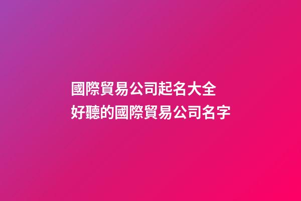 國際貿易公司起名大全 好聽的國際貿易公司名字-第1張-公司起名-玄機派